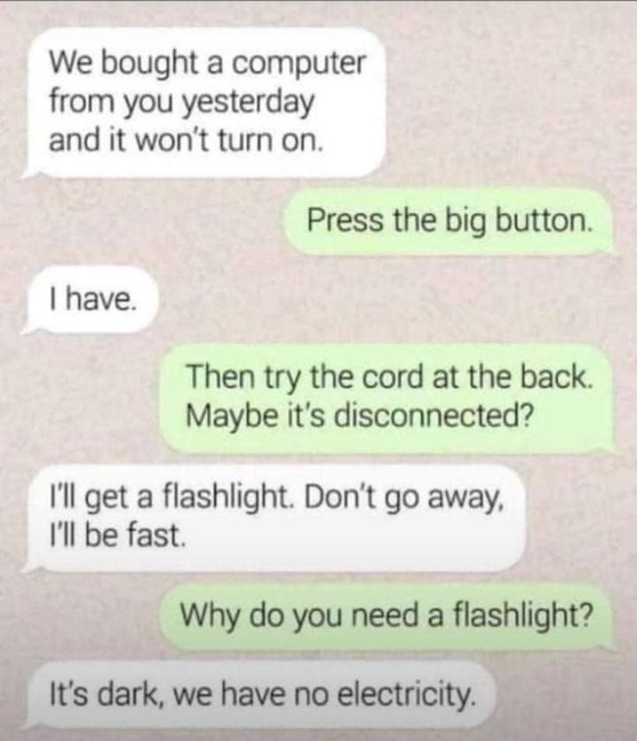 We bought a computer from you yesterday and it wont turn on Press the big button have Then try the cord at the back Maybe its disconnected Il get a flashlight Dont go away Il be fast