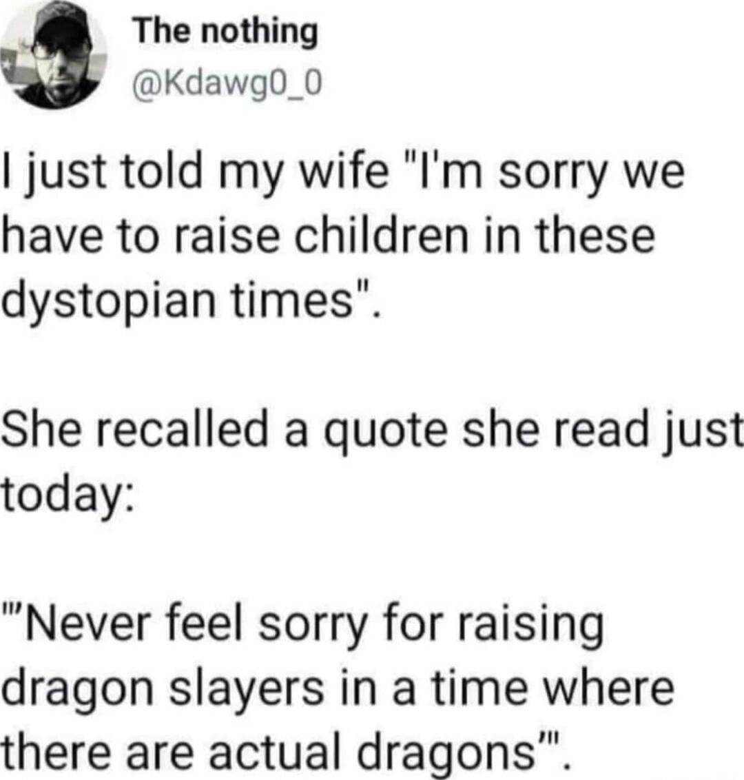 The nothing S Kdawg0_0 just told my wife Im sorry we have to raise children in these dystopian times She recalled a quote she read just today Never feel sorry for raising dragon slayers in a time where there are actual dragons
