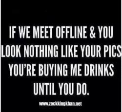IF WE MEET OFFLINE & YOU LOOK NOTHING LIKE YOUR PICS YOU'RE BUYING ME DRINKS UNTIL YOU DO. www.zackkingkhan.net