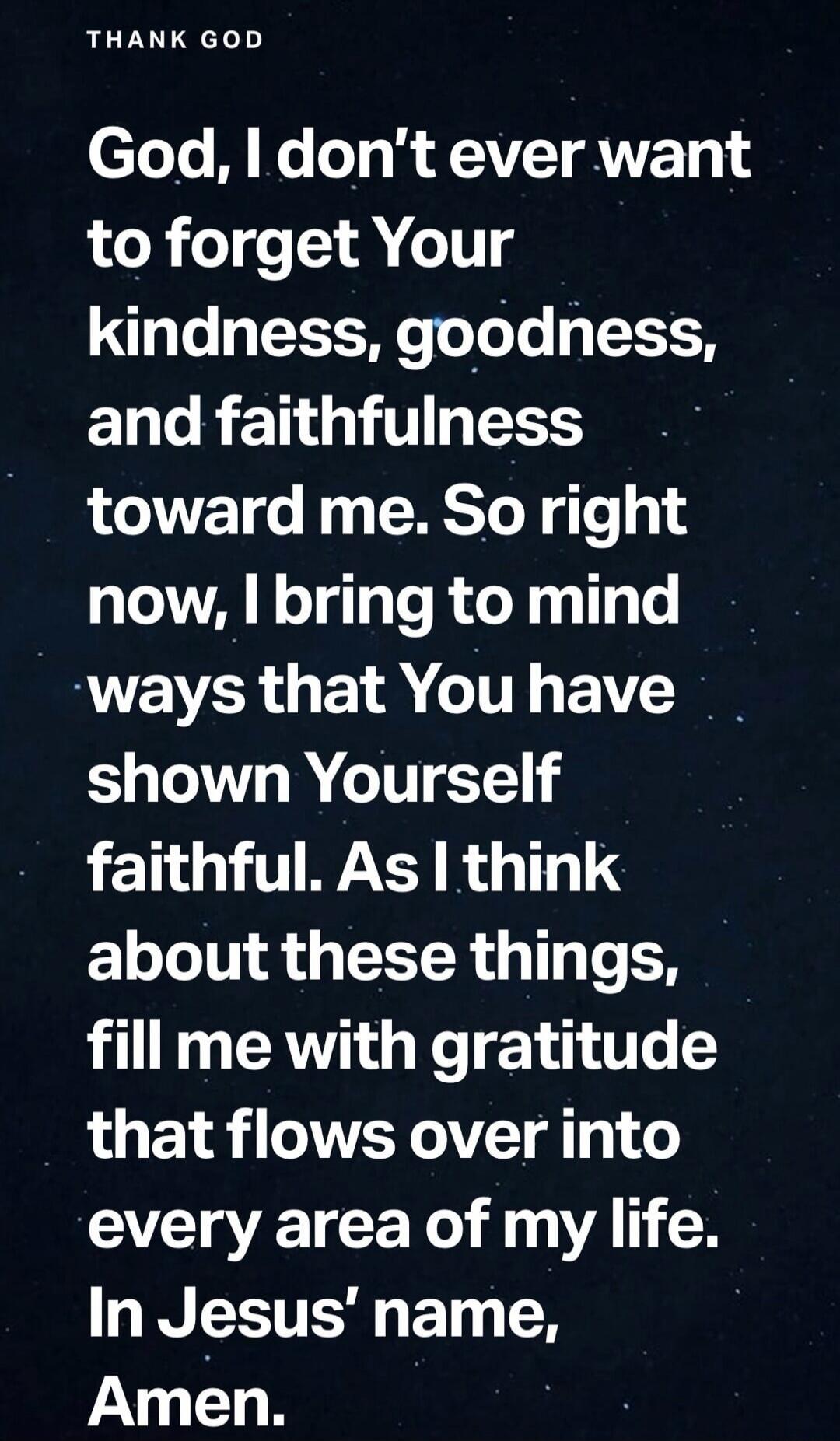THANK GOD God, I don't ever want to forget Your kindness, goodness, and faithfulness toward me. So right now, I bring to mind ways that You have shown Yourself faithful. As I think about these things, fill me with gratitude that flows over into every area of my life. In Jesus' name, Amen.