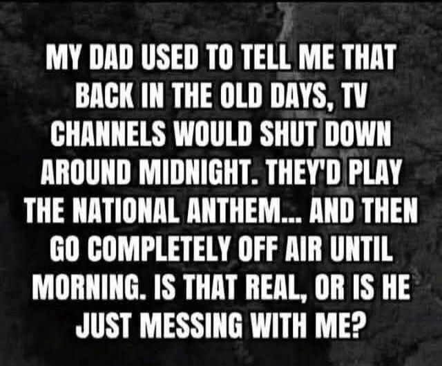 MY DAD USED TO TELL ME THAT BACK IN THE OLD DAYS, TV CHANNELS WOULD SHUT DOWN AROUND MIDNIGHT. THEY'D PLAY THE NATIONAL ANTHEM... AND THEN GO COMPLETELY OFF AIR UNTIL MORNING. IS THAT REAL, OR IS HE JUST MESSING WITH ME?