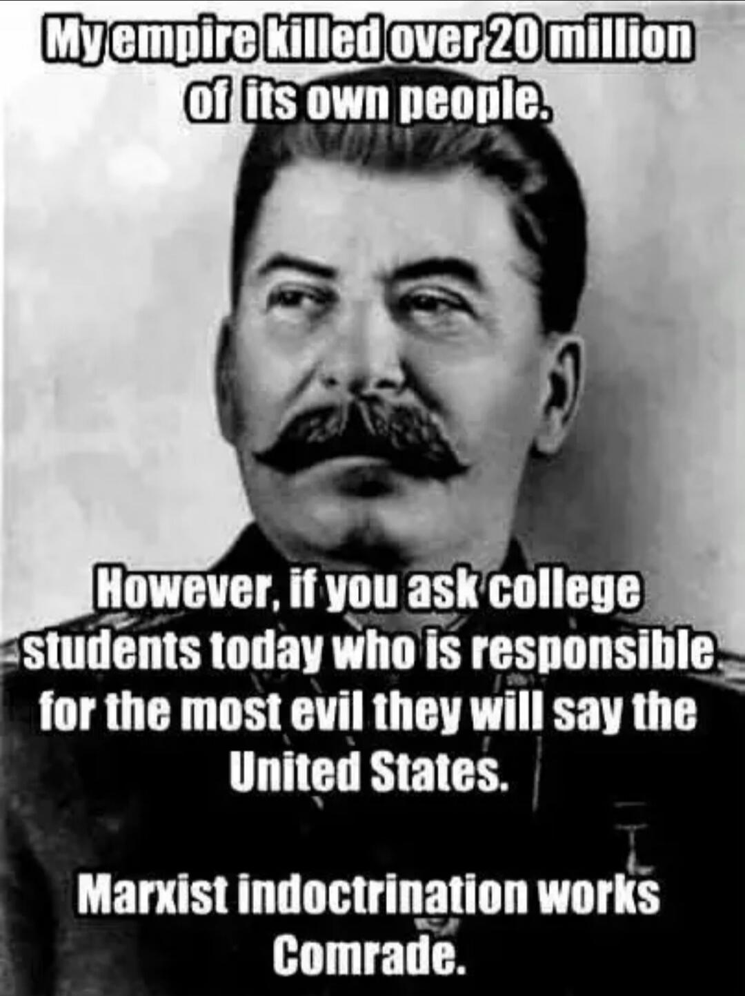My empire killed over 20 million of its own people. However, if you ask college students today who is responsible for the most evil they will say the United States. Marxist indoctrination works Comrade.