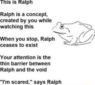 This Is Ralph Ralph is a concept created by you while watching this When you stop Ralph ceases to exist Your attention is the thin barrier between Ralph and the void Im scared says Ralph
