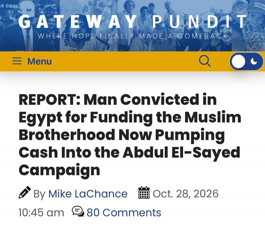 GATEWAY PUNDIT WHERE HOPE FINALLY MADE A COMEBACK Menu REPORT: Man Convicted in Egypt for Funding the Muslim Brotherhood Now Pumping Cash Into the Abdul El-Sayed Campaign By Mike LaChance Oct. 28, 2026 10:45 am 80 Comments