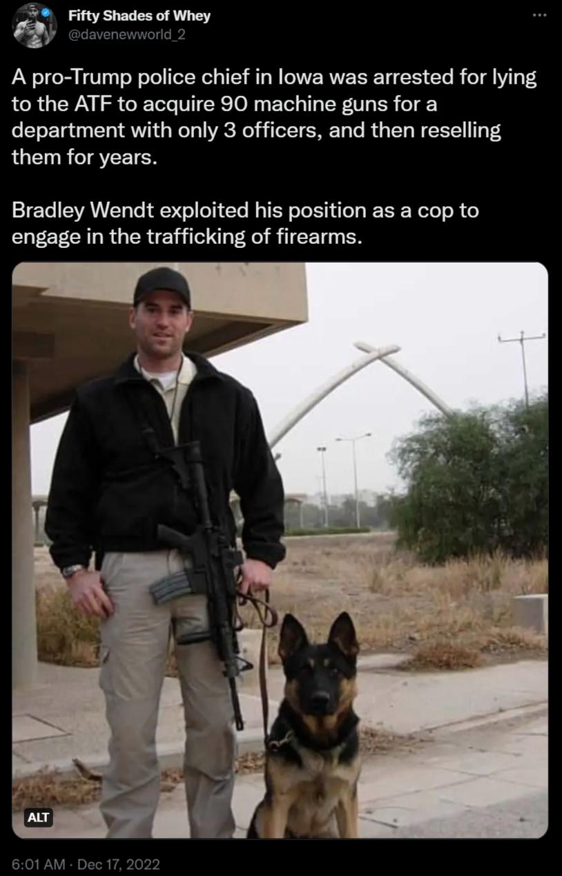 o A pro Trump police chief in lowa was arrested for lying to the ATF to acquire 90 machine guns for a department with only 3 officers and then reselling them for years Bradley Wendt exploited his position as a cop to engage in the trafficking of firearms