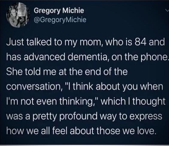 Gregory Michie GregoryMichie Just talked to my mom who is 84 and has advanced dementia on the phone She told me at the end of the conversation l think about you when Im not even thinking which thought was a pretty profound way to express how we all feel about those we love