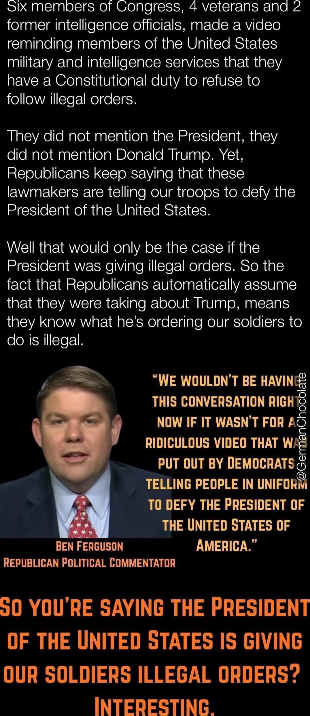 Six members of Congress, 4 veterans and 2 former intelligence officials, made a video reminding members of the United States military and intelligence services that they have a Constitutional duty to refuse to follow illegal orders. They did not mention the President, they did not mention Donald Trump. Yet, Republicans keep saying that these lawmak