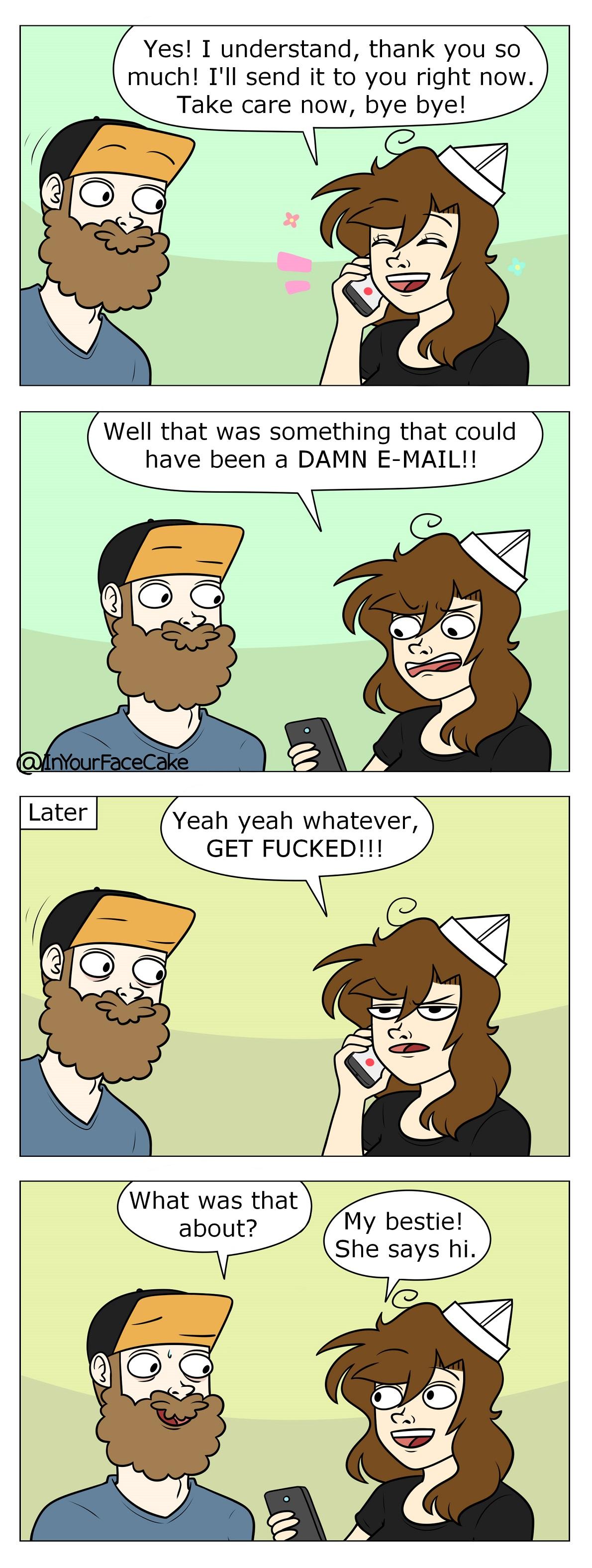 Yes I understand thank you so much Ill send it to you right now Take care now bye bye Well that was something that could have been a DAMN E MAIL Yeah yeah whatever GET FUCKED What was that about My bestie She says hi