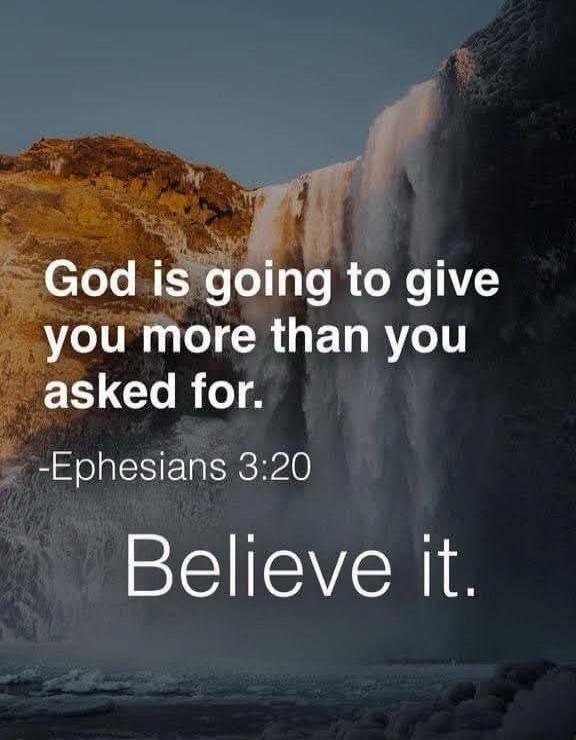 God is going to give you more than you asked for. -Ephesians 3:20 Believe it.