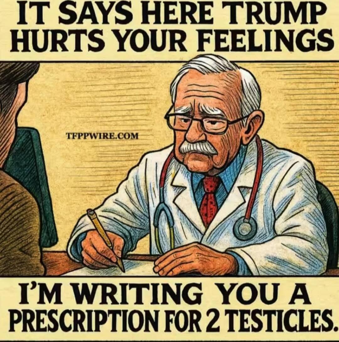 IT SAYS HERE TRUMP HURTS YOUR FEELINGS I'M WRITING YOU A PRESCRIPTION FOR 2 TESTICLES. TFPPWIRE.COM