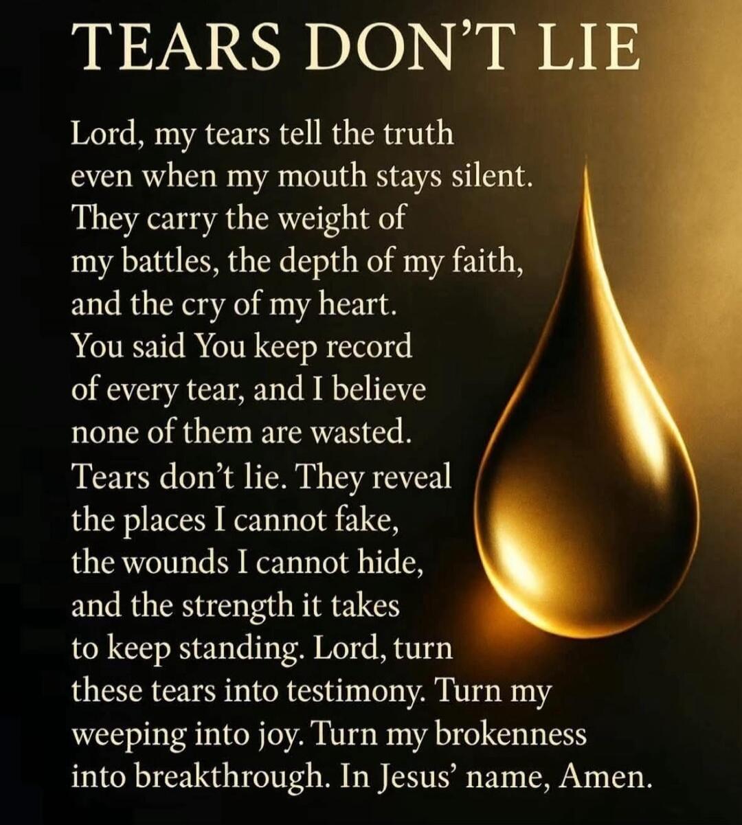 TEARS DON'T LIE Lord, my tears tell the truth even when my mouth stays silent. They carry the weight of my battles, the depth of my faith, and the cry of my heart. You said You keep record of every tear, and I believe none of them are wasted. Tears don't lie. They reveal the places I cannot fake, the wounds I cannot hide, and the strength it takes 