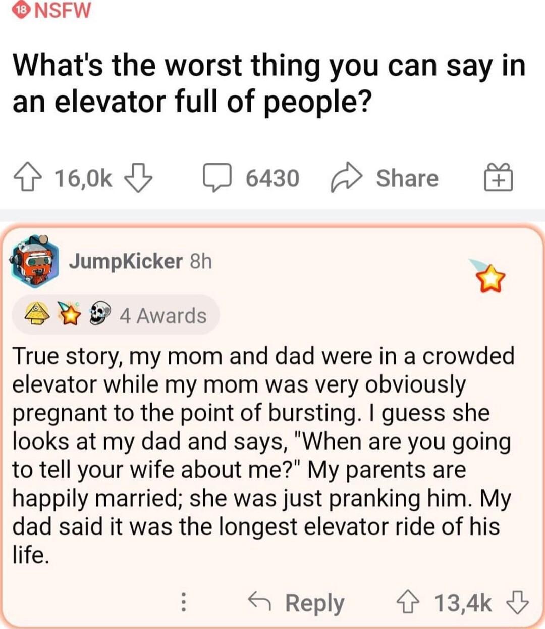 ONSFW Whats the worst thing you can say in an elevator full of people 160k b 6430 Share e JumpKicker 8h o B X 4Awards True story my mom and dad were in a crowded elevator while my mom was very obviously pregnant to the point of bursting guess she looks at my dad and says When are you going to tell your wife about me My parents are happily married she was just pranking him My dad said it was the lo