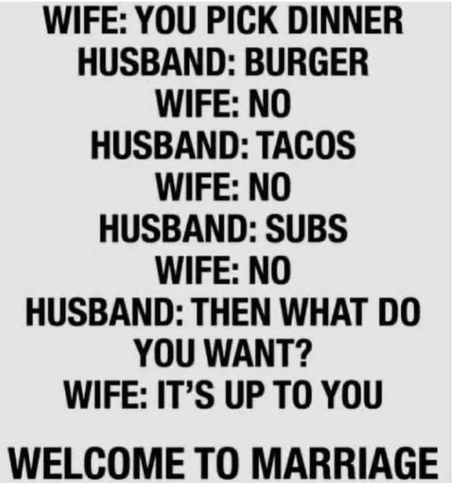 WIFE YOU PICK DINNER HUSBAND BURGER WIFE NO HUSBAND TACOS WIFE NO HUSBAND SUBS WIFE NO HUSBAND THEN WHAT DO YOU WANT WIFE ITS UP TO YOU WELCOME TO MARRIAGE
