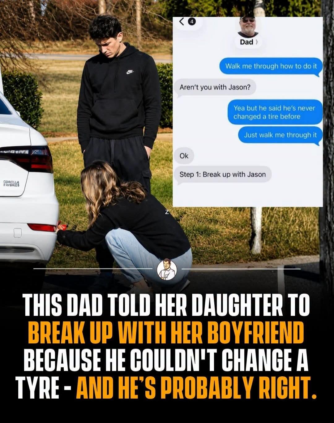 Dad: Walk me through how to do it. Daughter: Aren't you with Jason? Daughter: Yea but he said he's never changed a tire before. Daughter: Just walk me through it. Dad: Ok. Dad: Step 1: Break up with Jason. THIS DAD TOLD HER DAUGHTER TO BREAK UP WITH HER BOYFRIEND BECAUSE HE COULDN'T CHANGE A TYRE - AND HE'S PROBABLY RIGHT. COROLLA HYBRID.