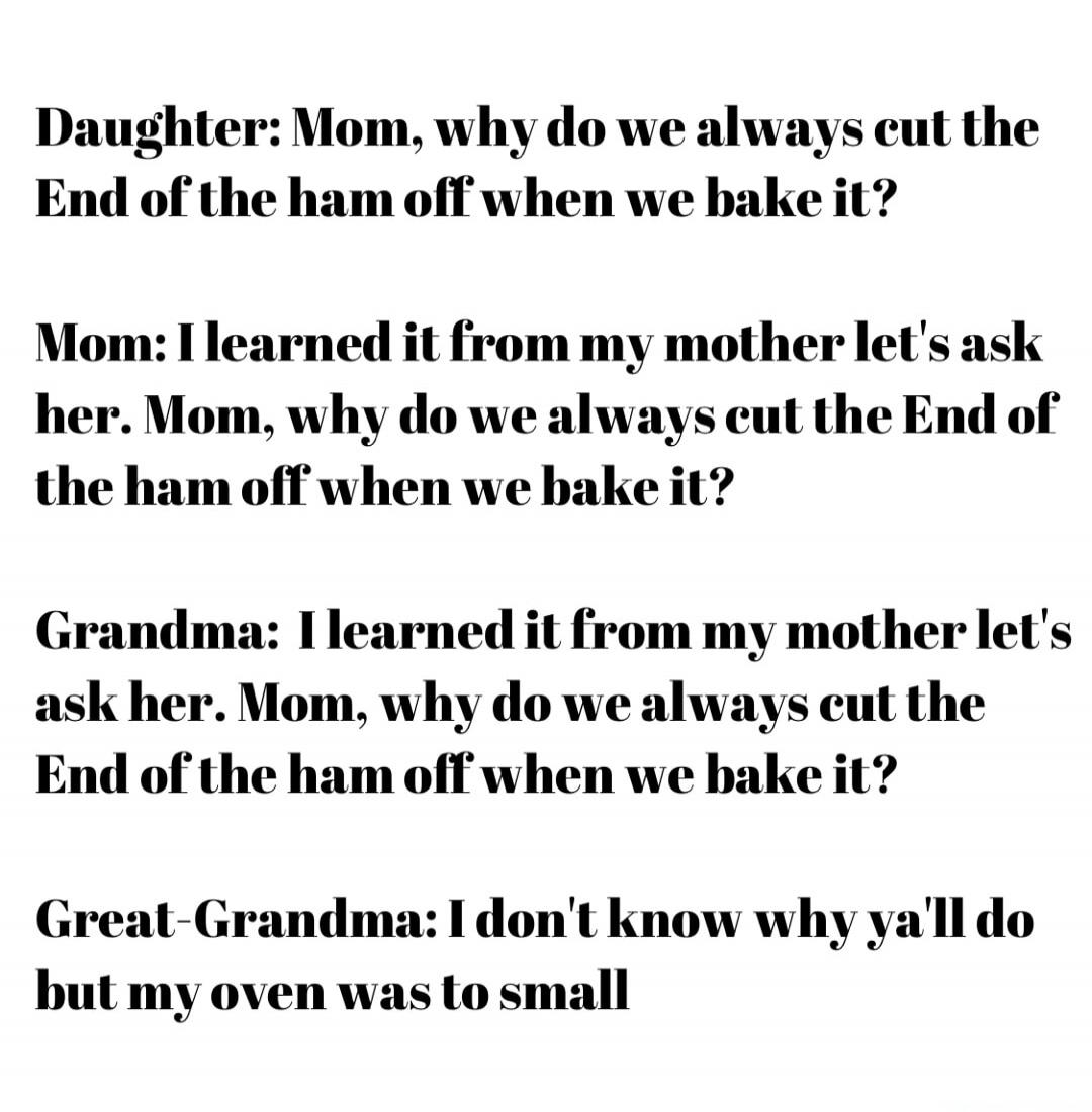 Daughter: Mom, why do we always cut the End of the ham off when we bake it? Mom: I learned it from my mother let's ask her. Mom, why do we always cut the End of the ham off when we bake it? Grandma: I learned it from my mother let's ask her. Mom, why do we always cut the End of the ham off when we bake it? Great-Grandma: I don't know why ya'll do b