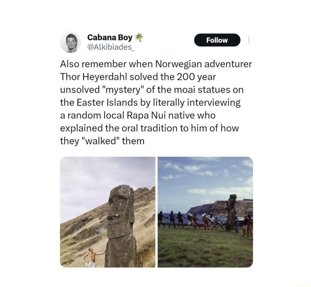 Ermekdd D Also remember when Norwegian adventurer Thor Heyerdahl solved the 200 year unsolved mystery of the moai statues on the Easter Islands by literally interviewing arandom local Rapa Nui native who explained the oral tradition to him of how they walked them E