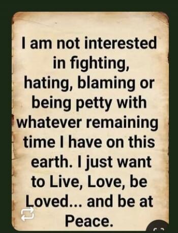 I am not interested in fighting, hating, blaming or being petty with whatever remaining time I have on this earth. I just want to Live, Love, be Loved... and be at Peace.