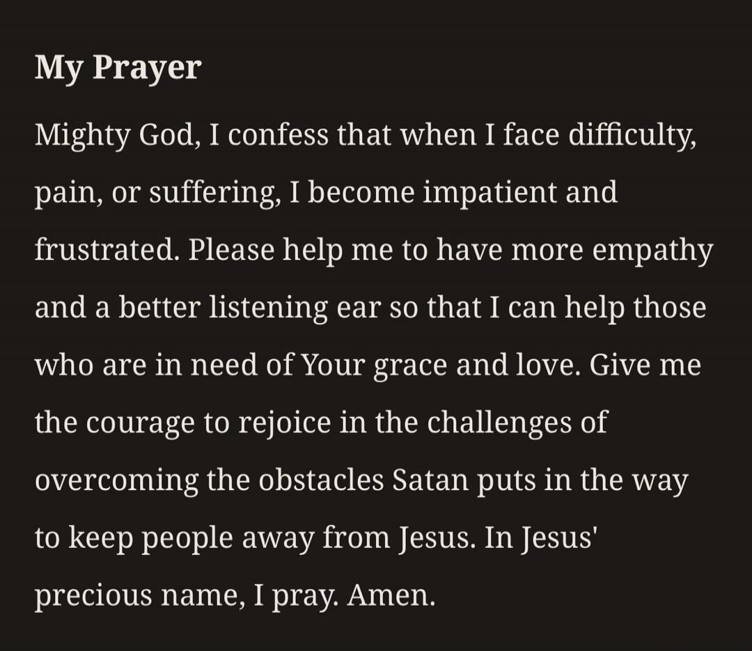My Prayer Mighty God, I confess that when I face difficulty, pain, or suffering, I become impatient and frustrated. Please help me to have more empathy and a better listening ear so that I can help those who are in need of Your grace and love. Give me the courage to rejoice in the challenges of overcoming the obstacles Satan puts in the way to keep