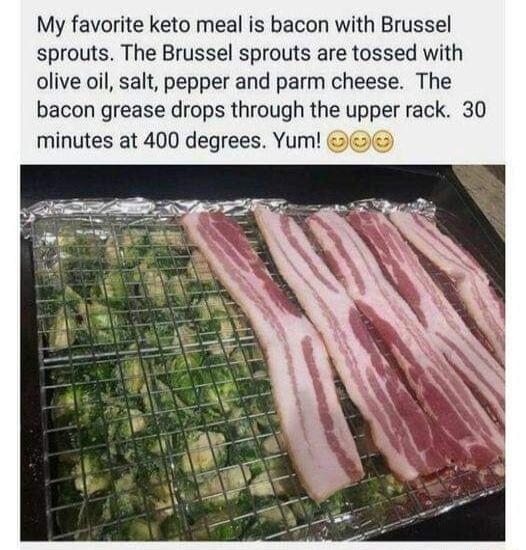 My favorite keto meal is bacon with Brussel sprouts The Brussel sprouts are tossed with olive oil salt pepper and parm cheese The bacon grease drops through the upper rack 30 minutes at 400 degrees Yum