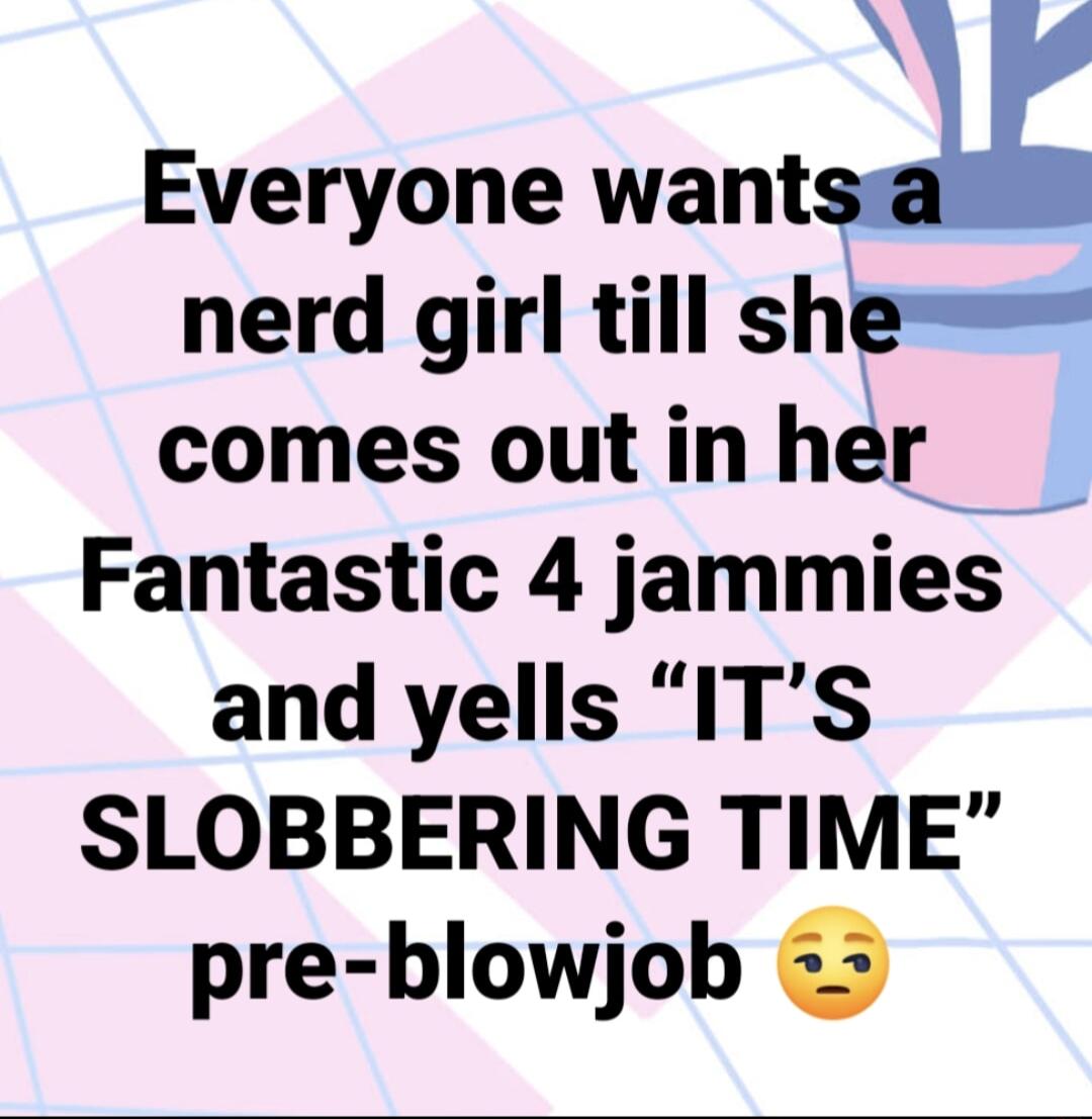 N Everyone wantx nerd girl till she comes out in her Fantastic 4 jammies and yells ITS SLOBBERING TIME pre blowjob