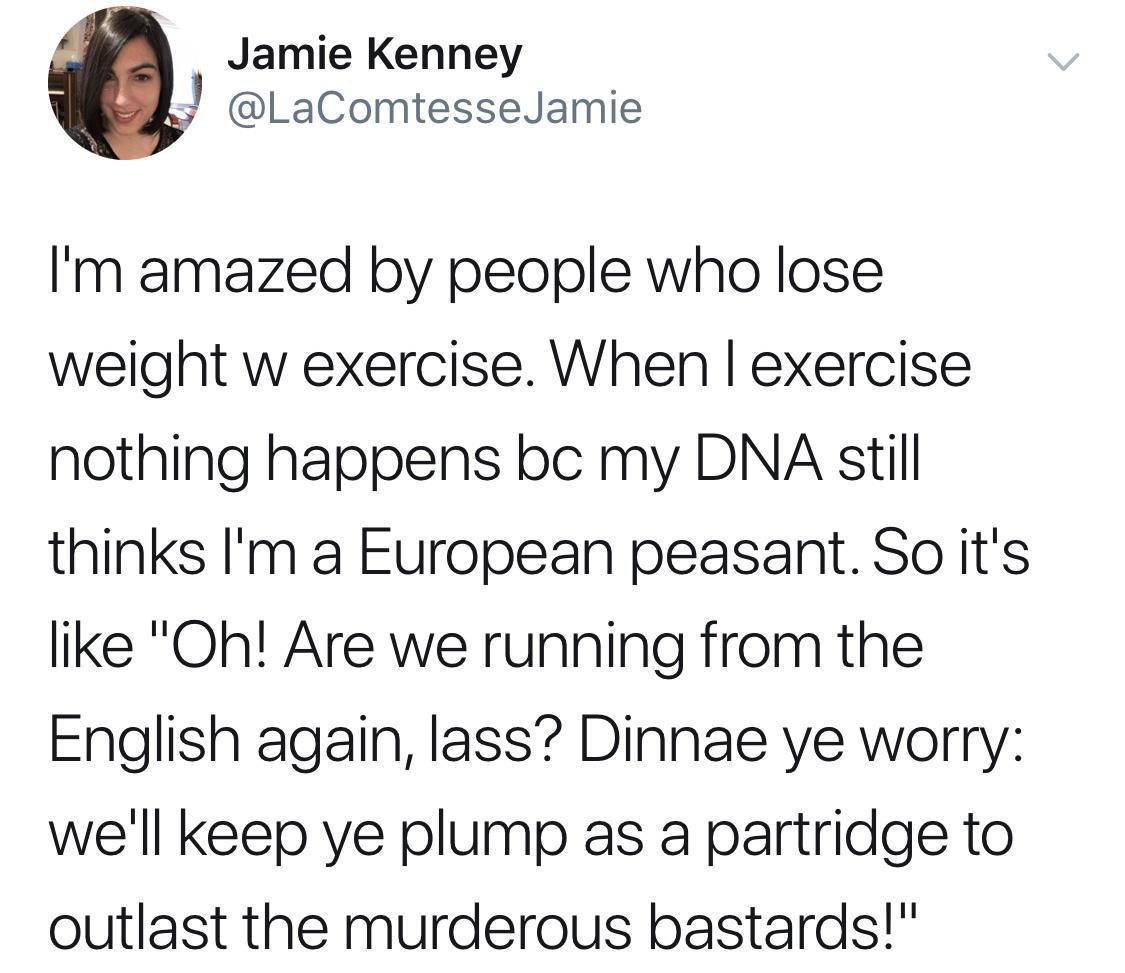 Jamie Kenney LaComtesseJamie Im amazed by people who lose weight w exercise When exercise nothing happens bc my DNA still thinks Im a European peasant So its like Oh Are we running from the English again lass Dinnae ye worry well keep ye plump as a partridge to outlast the murderous bastards