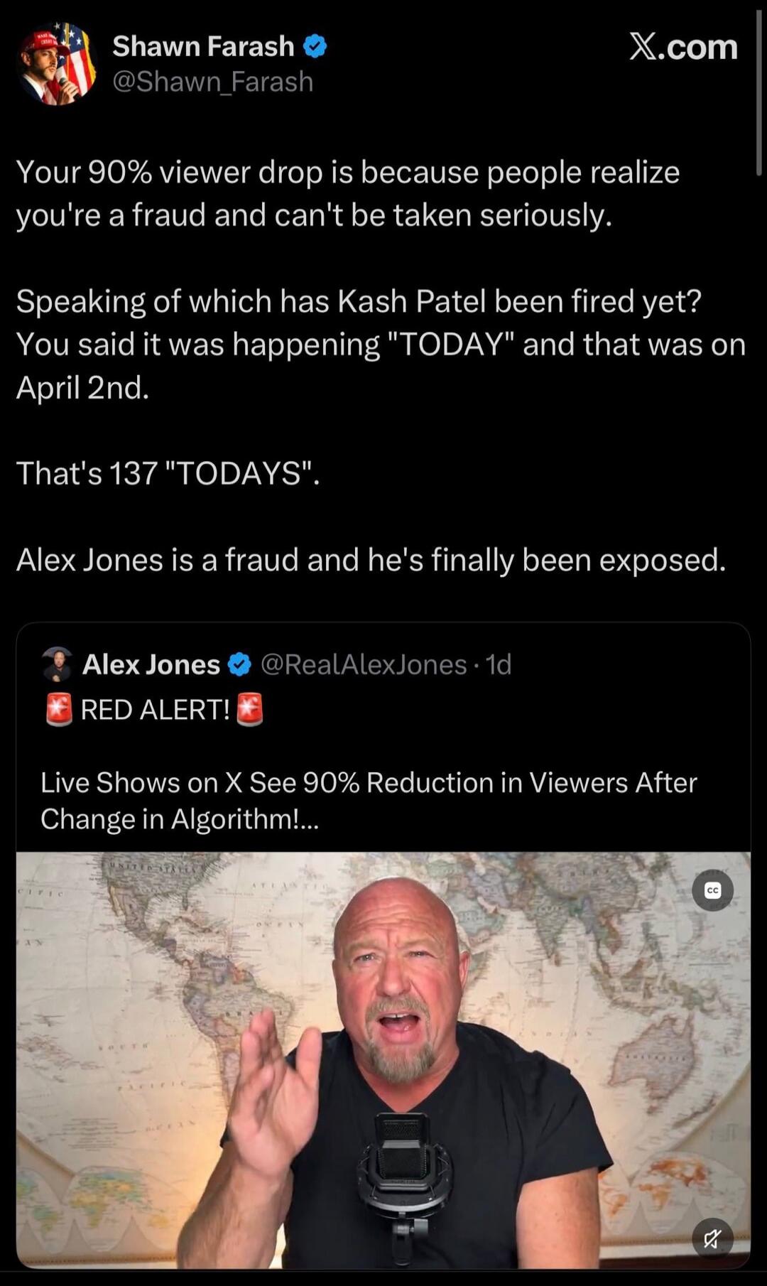 Your 90% viewer drop is because people realize you're a fraud and can't be taken seriously. Speaking of which has Kash Patel been fired yet? You said it was happening 