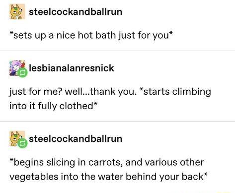 steelcockandballrun sets up a nice hot bath just for you Qlesbianalanresnick just for me wellthank you starts climbing into it fully clothed steelcockandballrun begins slicing in carrots and various other vegetables into the water behind your back