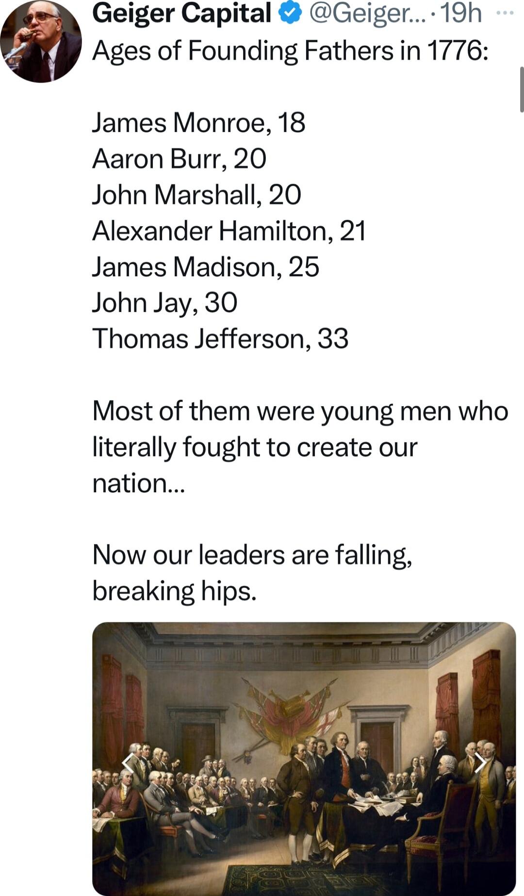 Geiger Capital Geiger 19h Ages of Founding Fathers in 1776 James Monroe 18 Aaron Burr 20 John Marshall 20 Alexander Hamilton 21 James Madison 25 John Jay 30 Thomas Jefferson 33 Most of them were young men who literally fought to create our nation Now our leaders are falling breaking hips