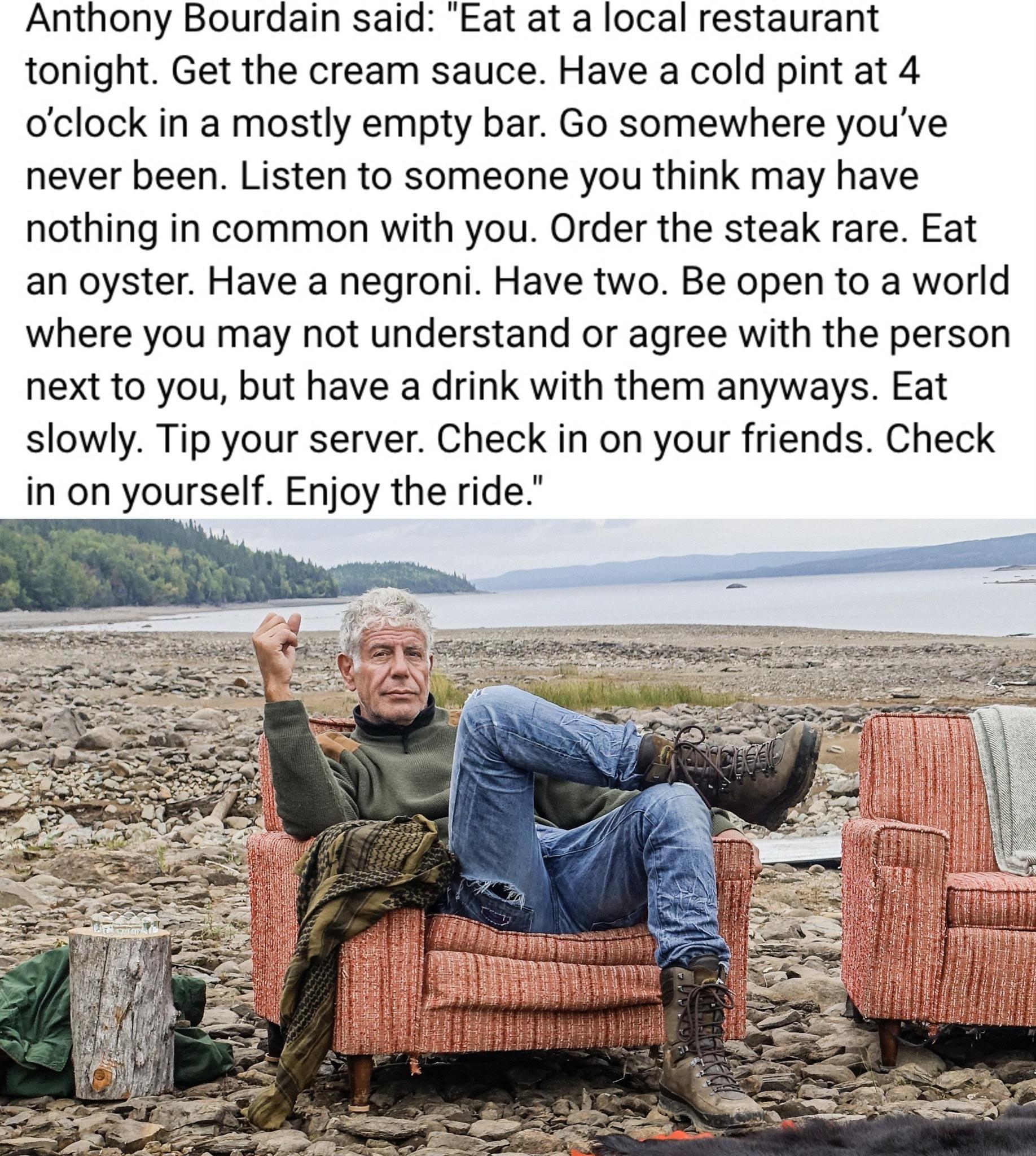 Anthony Bourdain said Eat at a local restaurant tonight Get the cream sauce Have a cold pint at 4 oclock in a mostly empty bar Go somewhere youve never been Listen to someone you think may have nothing in common with you Order the steak rare Eat an oyster Have a negroni Have two Be open to a world where you may not understand or agree with the person next to you but have a drink with them anyways 