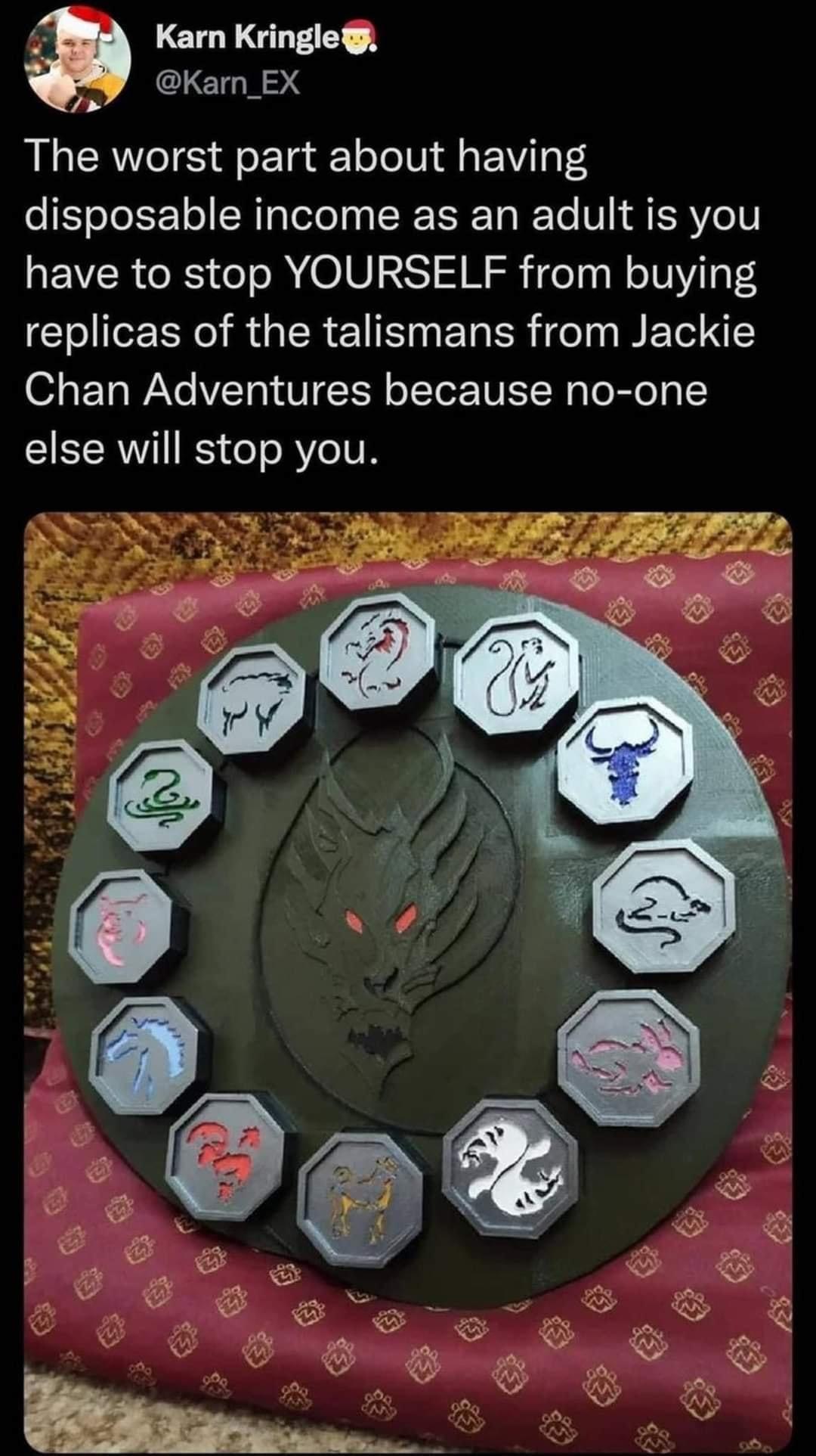 Karn Kringle CLETHN S The worst part about having disposable income as an adult is you have to stop YOURSELF from buying replicas of the talismans from Jackie Chan Adventures because no one else will stop you