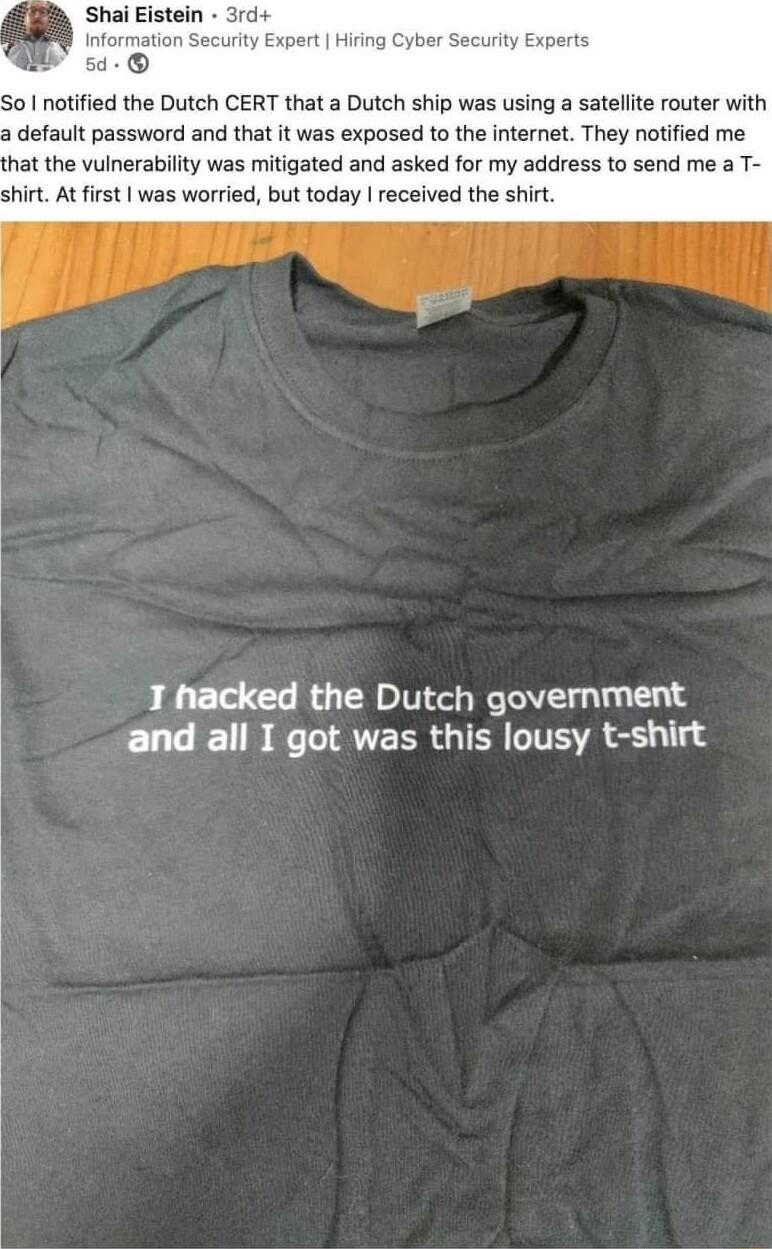 Hiring cuity Experts o notified the Dutch CERT that a Dutch ship was using a satellite router with a default password and that it was exposed to the internet They notified me hat the vulnerability was mitigated and asked for my address to send me a T shirt At irst was worried but today received the shirt T hacked the Dutch government E 0B U ATEER G TR R e 1