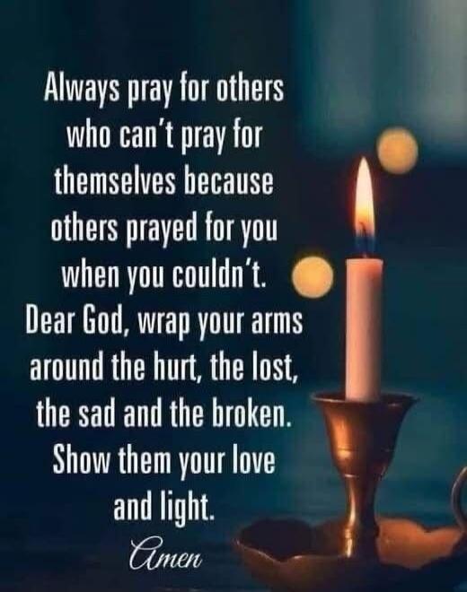 Always pray for others who can’t pray for themselves because others prayed for you when you couldn’t. Dear God, wrap your arms around the hurt, the lost, the sad and the broken. Show them your love and light. Amen