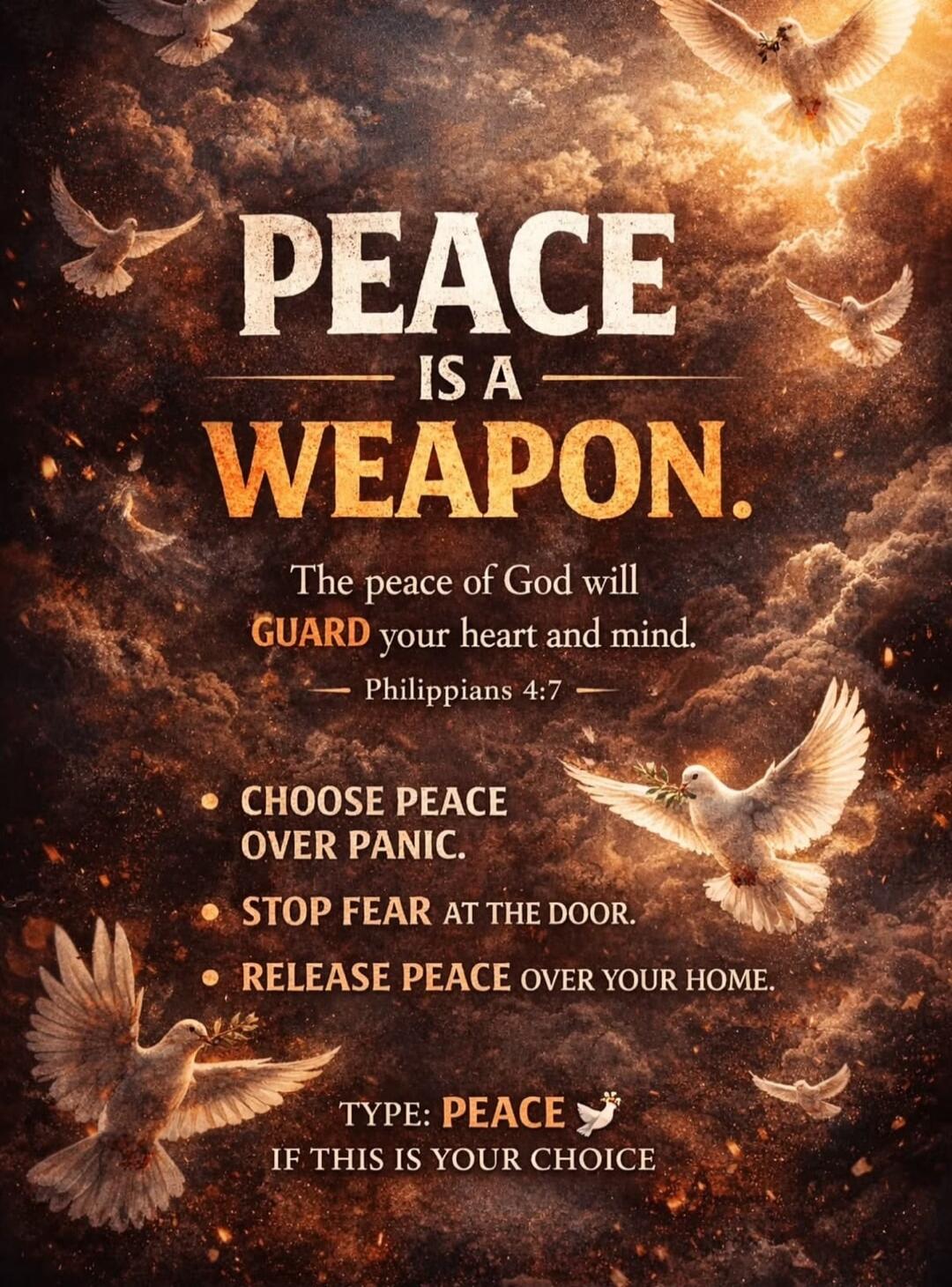PEACE IS A WEAPON. The peace of God will GUARD your heart and mind. — Philippians 4:7 — CHOOSE PEACE OVER PANIC. STOP FEAR AT THE DOOR. RELEASE PEACE OVER YOUR HOME. TYPE: PEACE IF THIS IS YOUR CHOICE