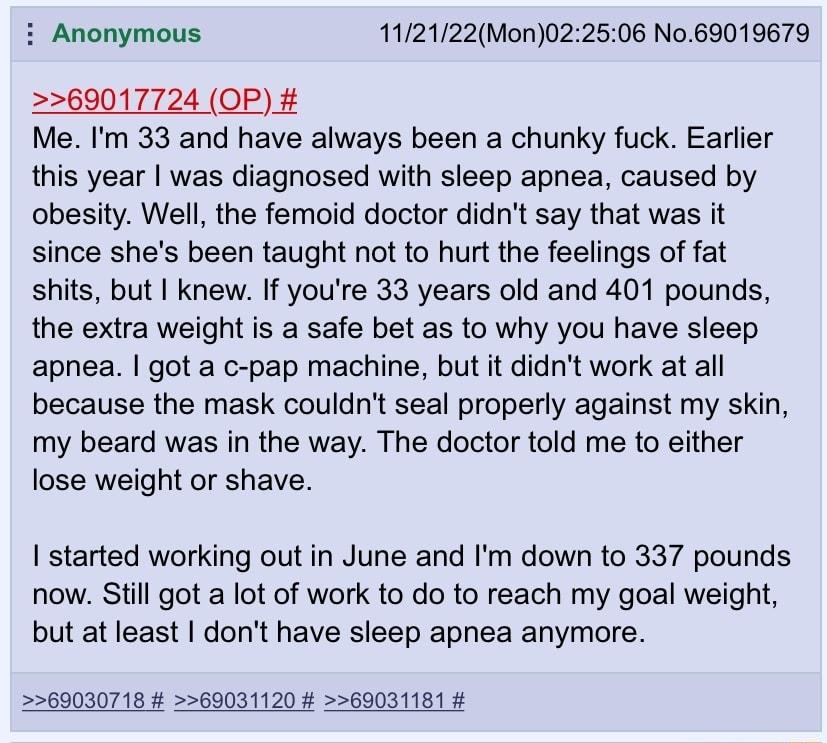 i Anonymous 112122Mon022506 No69019679 69017724 OP Me Im 33 and have always been a chunky fuck Earlier this year was diagnosed with sleep apnea caused by obesity Well the femoid doctor didnt say that was it since shes been taught not to hurt the feelings of fat shits but knew If youre 33 years old and 401 pounds the exira weight is a safe bet as to why you have sleep apnea got a c pap machine but 