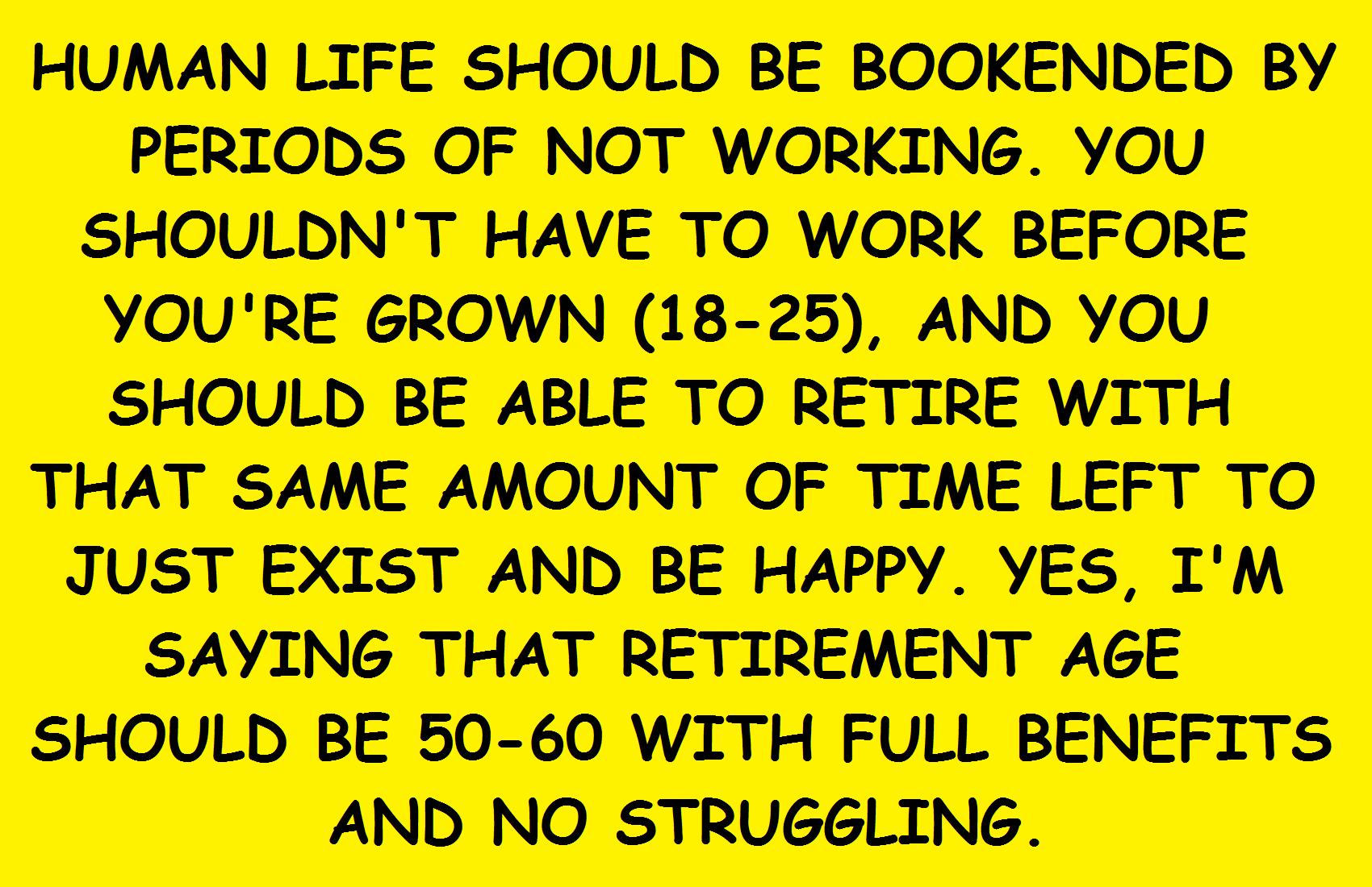 HUMAN LIFE SHOULD BE BOOKENDED BY PERIODS OF NOT WORKING YOU SHOULDNT HAVE TO WORK BEFORE YOURE GROWN 18 25 AND YOU SHOULD BE ABLE TO RETIRE WITH THAT SAME AMOUNT OF TIME LEFT TO JUST EXIST AND BE HAPPY VES IM SAYING THAT RETIREMENT AGE SHOULD BE 50 60 WITH FULL BENEFITS AND NO STRUGGLING