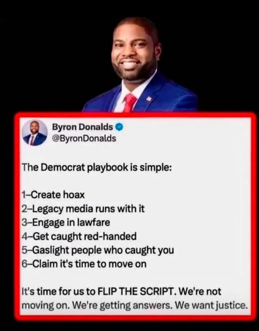Byron Donalds @ByronDonalds The Democrat playbook is simple: 1-Create hoax 2-Legacy media runs with it 3-Engage in lawfare 4-Get caught red-handed 5-Gaslight people who caught you 6-Claim it's time to move on It's time for us to FLIP THE SCRIPT. We're not moving on. We're getting answers. We want justice.
