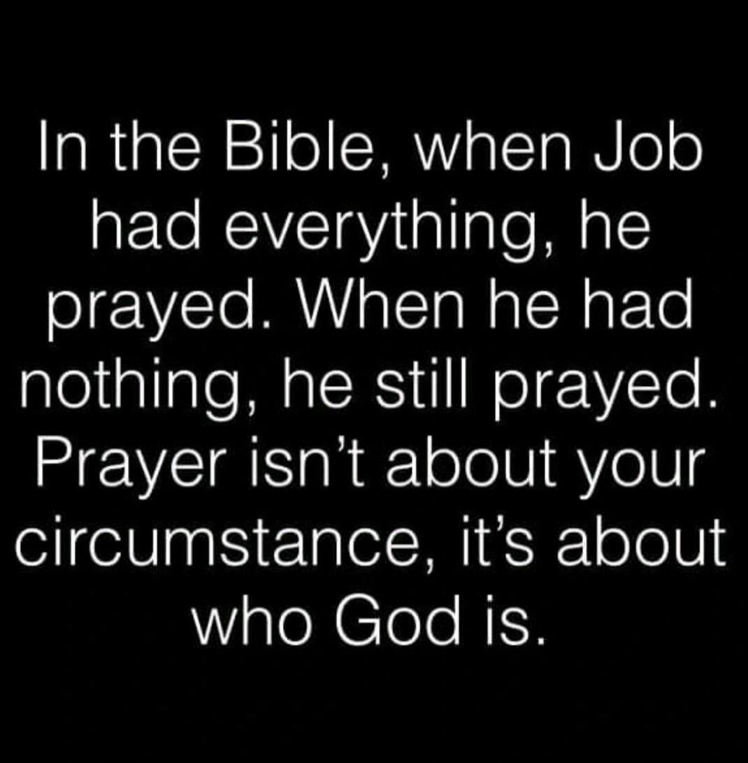 In the Bible, when Job had everything, he prayed. When he had nothing, he still prayed. Prayer isn't about your circumstance, it's about who God is.