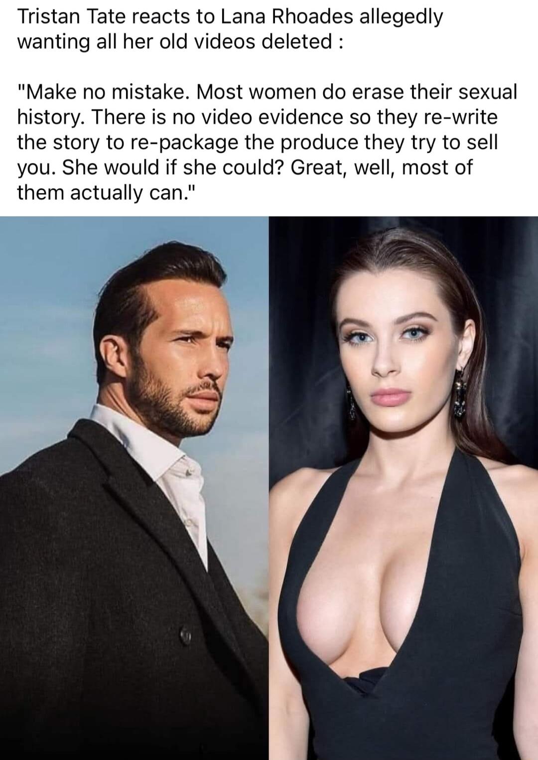 Tristan Tate reacts to Lana Rhoades allegedly wanting all her old videos deleted Make no mistake Most women do erase their sexual history There is no video evidence so they re write the story to re package the produce they try to sell you She would if she could Great well most of them actually can