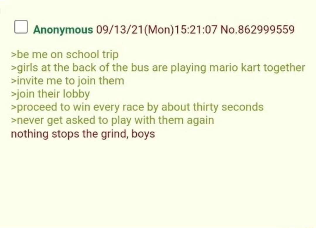 Anonymous 091321Mon152107 No862999559 be me on school trip girls at the back of the bus are playing mario kart together invite me to join them join their lobby proceed to win every race by about thirty seconds never get asked to play with them again nothing stops the grind boys