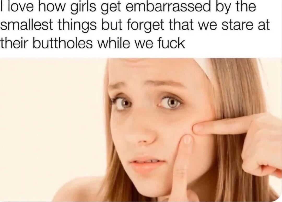 love how girls get embarrassed by the smallest things but forget that we stare at their buttholes while we fuck