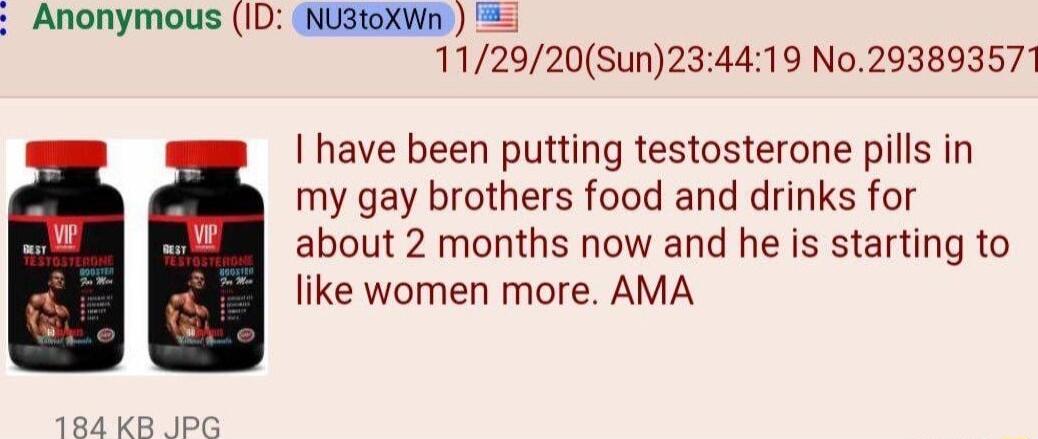 Anonymous ID NU3toXWn 184 KB 112920Sun234419 No29389357 have been putting testosterone pills in my gay brothers food and drinks for about 2 months now and he s starting to like women more AMA