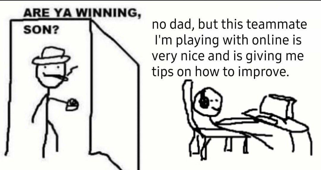 ARE YA WINNING no dad but this teammate Im playing with online is very nice and is giving me tips on how to improve