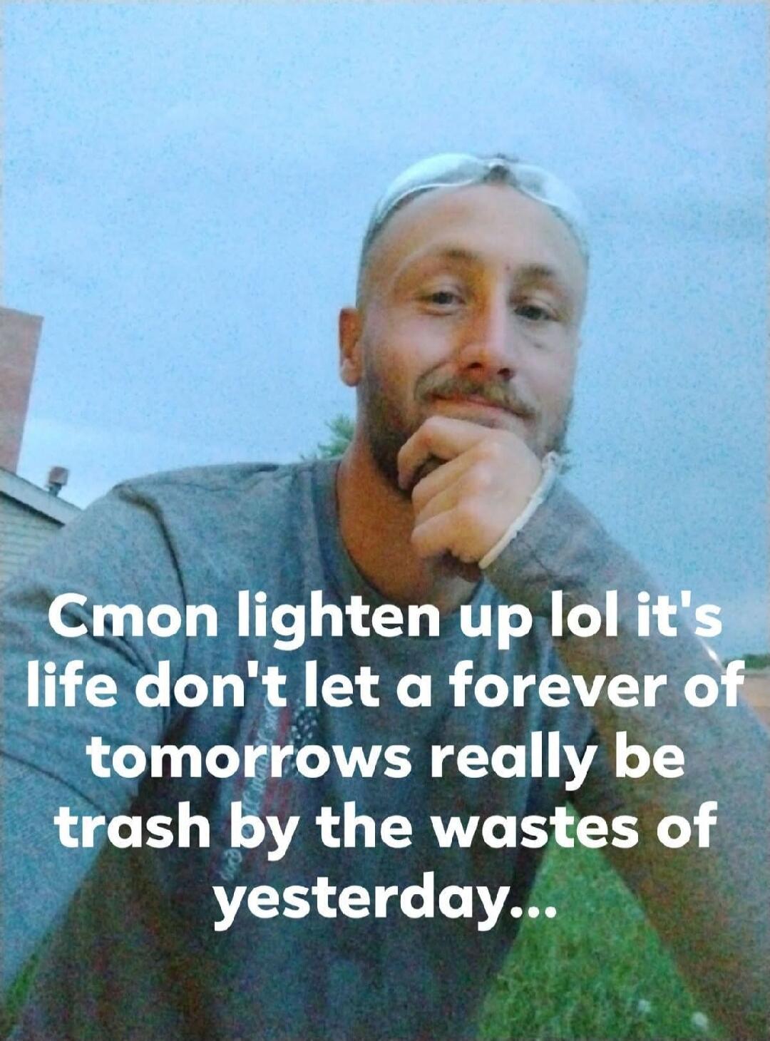 Cmon lighten up lol it's life don't let a forever of tomorrows really be trash by the wastes of yesterday...