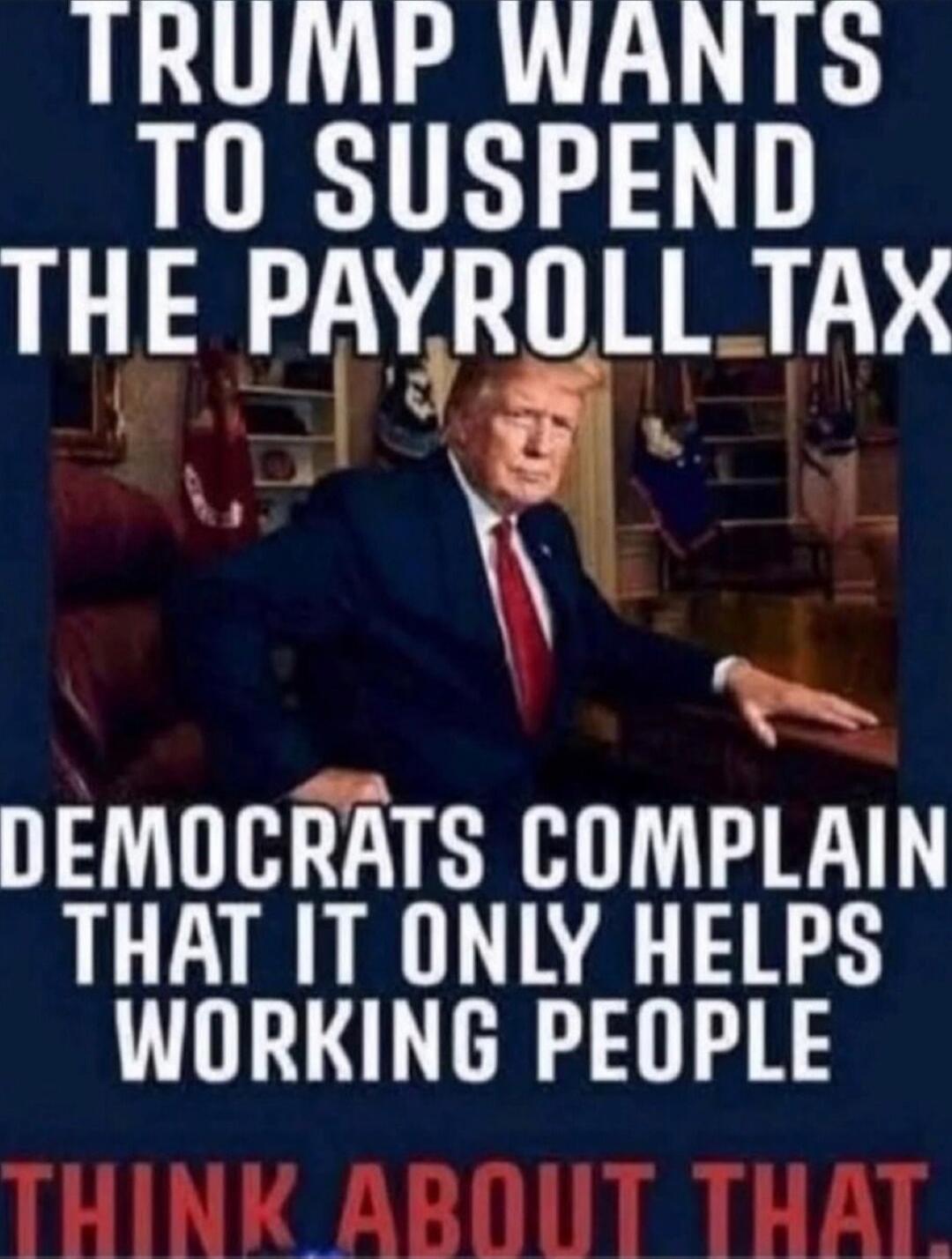 TRUMP WANTS TO SUSPEND THE PAYROLL TAX DEMOCRATS COMPLAIN THAT IT ONLY HELPS WORKING PEOPLE THINK ABOUT THAT