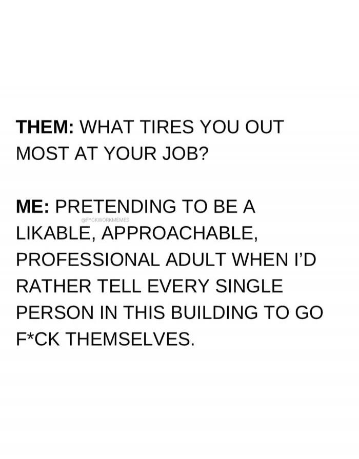 THEM: WHAT TIRES YOU OUT MOST AT YOUR JOB? ME: PRETENDING TO BE A LIKABLE, APPROACHABLE, PROFESSIONAL ADULT WHEN I'D RATHER TELL EVERY SINGLE PERSON IN THIS BUILDING TO GO F*CK THEMSELVES.