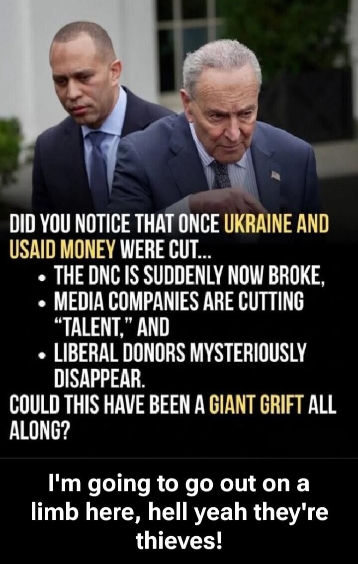 DID YOU NOTICE THAT ONCE UKRAINE AND USAID MONEY WERE CUT... THE DNC IS SUDDENLY NOW BROKE, MEDIA COMPANIES ARE CUTTING “TALENT,” AND LIBERAL DONORS MYSTERIOUSLY DISAPPEAR. COULD THIS HAVE BEEN A GIANT GRIFT ALL ALONG? I’m going to go out on a limb here, hell yeah they’re thieves!