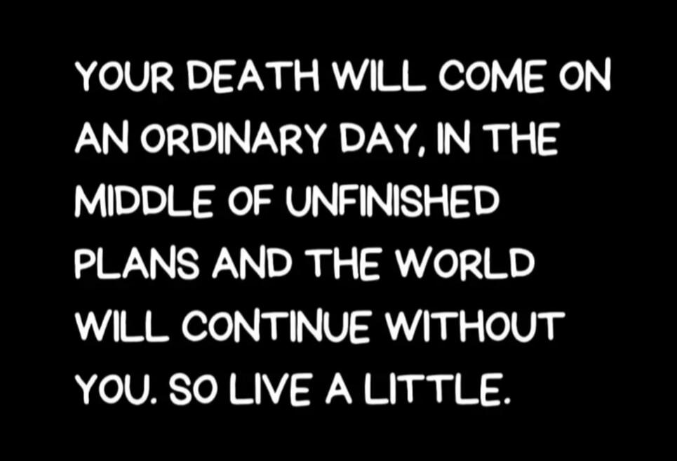 YOUR DEATH WILL COME ON AN ORDINARY DAY, IN THE MIDDLE OF UNFINISHED PLANS AND THE WORLD WILL CONTINUE WITHOUT YOU. SO LIVE A LITTLE.