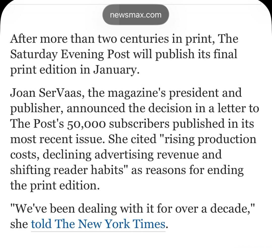 newsmax.com After more than two centuries in print, The Saturday Evening Post will publish its final print edition in January. Joan Servaas, the magazine's president and publisher, announced the decision in a letter to The Post's 50,000 subscribers published in its most recent issue. She cited 