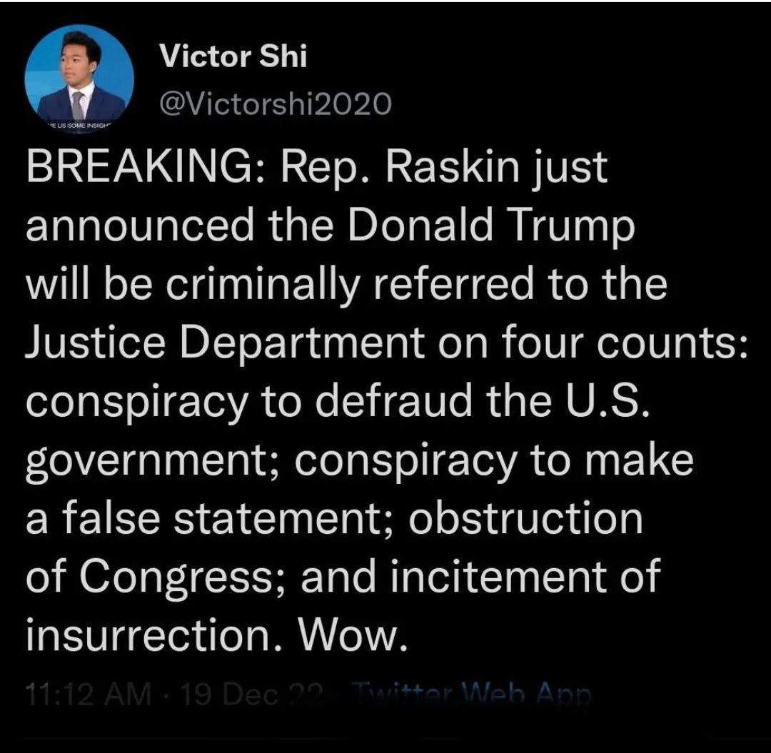 m Victor Shi d IS G Tvlelle BREAKING Rep Raskin just announced the Donald Trump will be criminally referred to the Justice Department on four counts l A I Tl YA o X TITe R s IHURSH government conspiracy to make a false statement obstruction of Congress and incitement of insurrection Wow