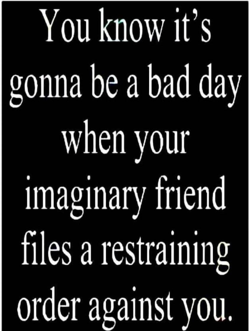 You know it's gonna be a bad day when your imaginary friend files a restraining order against you.